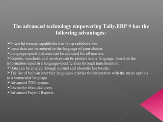 The advanced technology empowering Tally.ERP 9 has the
following advantages:
Powerful remote capabilities that boost collaboration.
Input data can be entered in the language of your choice.
Language-specific aliases can be captured for all masters.
Reports, vouchers, and invoices can be printed in any language, based on the
information input in a language-specific alias through transliteration.
Data can be entered through normal and phonetic keyboards.
The list of built-in interface languages enables the interaction with the menu options
in a vernacular language.
Advanced TDS options.
Excise for Manufacturers.
Advanced Payroll Reports.
 