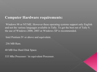 Computer Hardware requirements:
 
 Windows 98 or NT/ME. However these operating systems support only English 
and not the various languages available in Tally. To get the best out of Tally 9, 
the use of Windows 2000, 2003 or Windows XP is recommended.
 
 Intel Pentium IV or above and equivalent.
 
 256 MB Ram.
 
40 MB free Hard Disk Space.
 
533 Mhz Processor / its equivalent Processor.
 