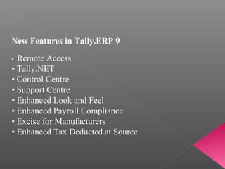 New Features in Tally.ERP 9
•  Remote Access
• Tally.NET
• Control Centre
• Support Centre
• Enhanced Look and Feel
• Enhanced Payroll Compliance
• Excise for Manufacturers
• Enhanced Tax Deducted at Source
 