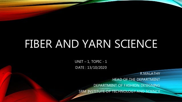 FIBER AND YARN SCIENCE
UNIT – 1, TOPIC - 1
DATE : 13/10/2020
R.MALATHY
HEAD OF THE DEPARTMENT
DEPARTMENT OF FASHION DESIGNING
SRM INSTITUTE OF TECHNOLOGY AND SCIENCE
 