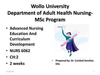 Wollo University
Department of Adult Health Nursing-
MSc Program
• Advanced Nursing
Education And
Curriculum
Development
• NURS 6062
• CH:2
• 2 weeks
• Prepared by: Dr. Caridad Sanchez
Olis
11/26/2023 1
 