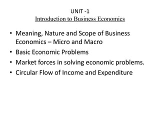 UNIT -1
Introduction to Business Economics
• Meaning, Nature and Scope of Business
Economics – Micro and Macro
• Basic Economic Problems
• Market forces in solving economic problems.
• Circular Flow of Income and Expenditure
 