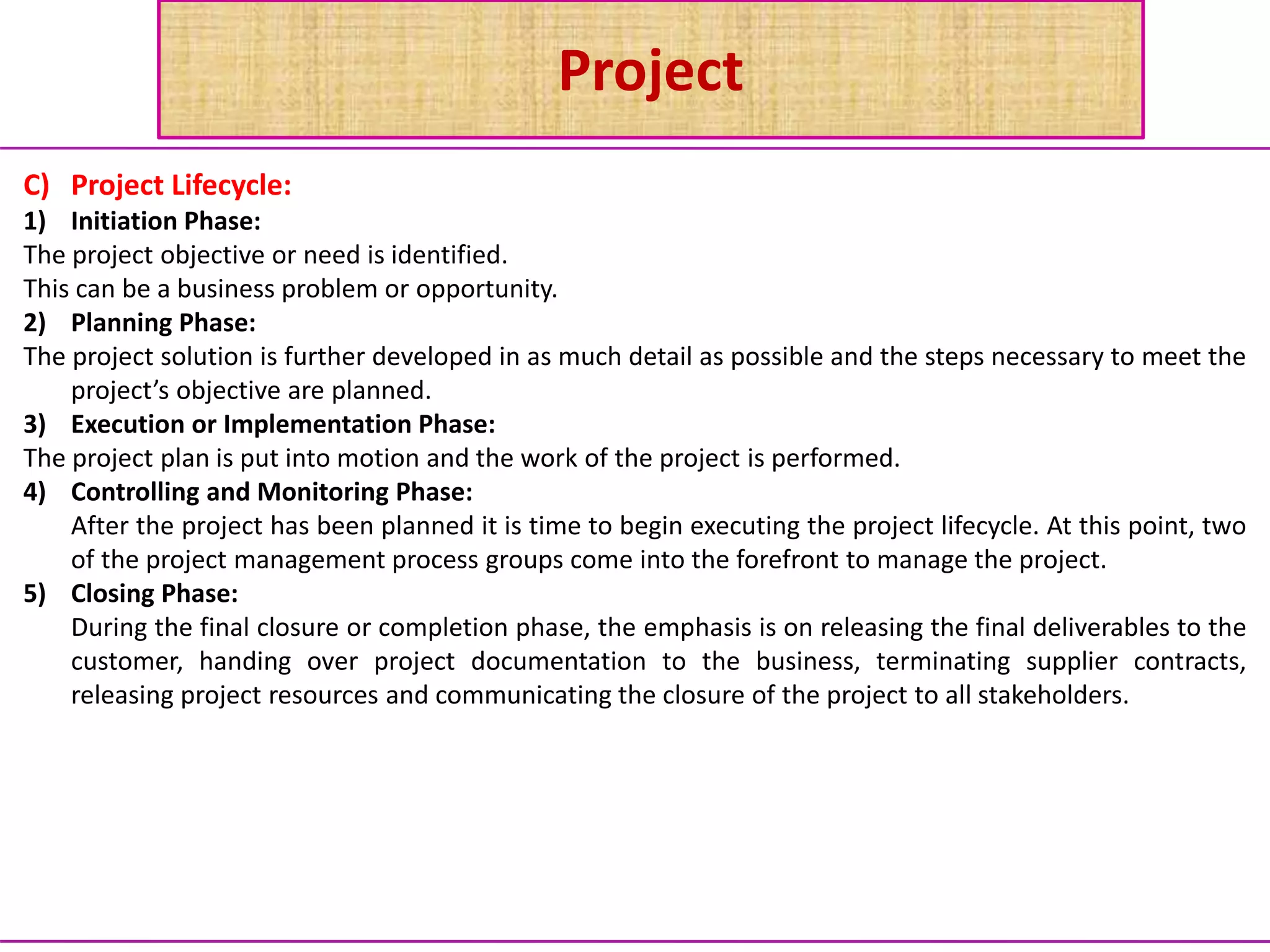 Project
C) Project Lifecycle:
1) Initiation Phase:
The project objective or need is identified.
This can be a business problem or opportunity.
2) Planning Phase:
The project solution is further developed in as much detail as possible and the steps necessary to meet the
project’s objective are planned.
3) Execution or Implementation Phase:
The project plan is put into motion and the work of the project is performed.
4) Controlling and Monitoring Phase:
After the project has been planned it is time to begin executing the project lifecycle. At this point, two
of the project management process groups come into the forefront to manage the project.
5) Closing Phase:
During the final closure or completion phase, the emphasis is on releasing the final deliverables to the
customer, handing over project documentation to the business, terminating supplier contracts,
releasing project resources and communicating the closure of the project to all stakeholders.
 