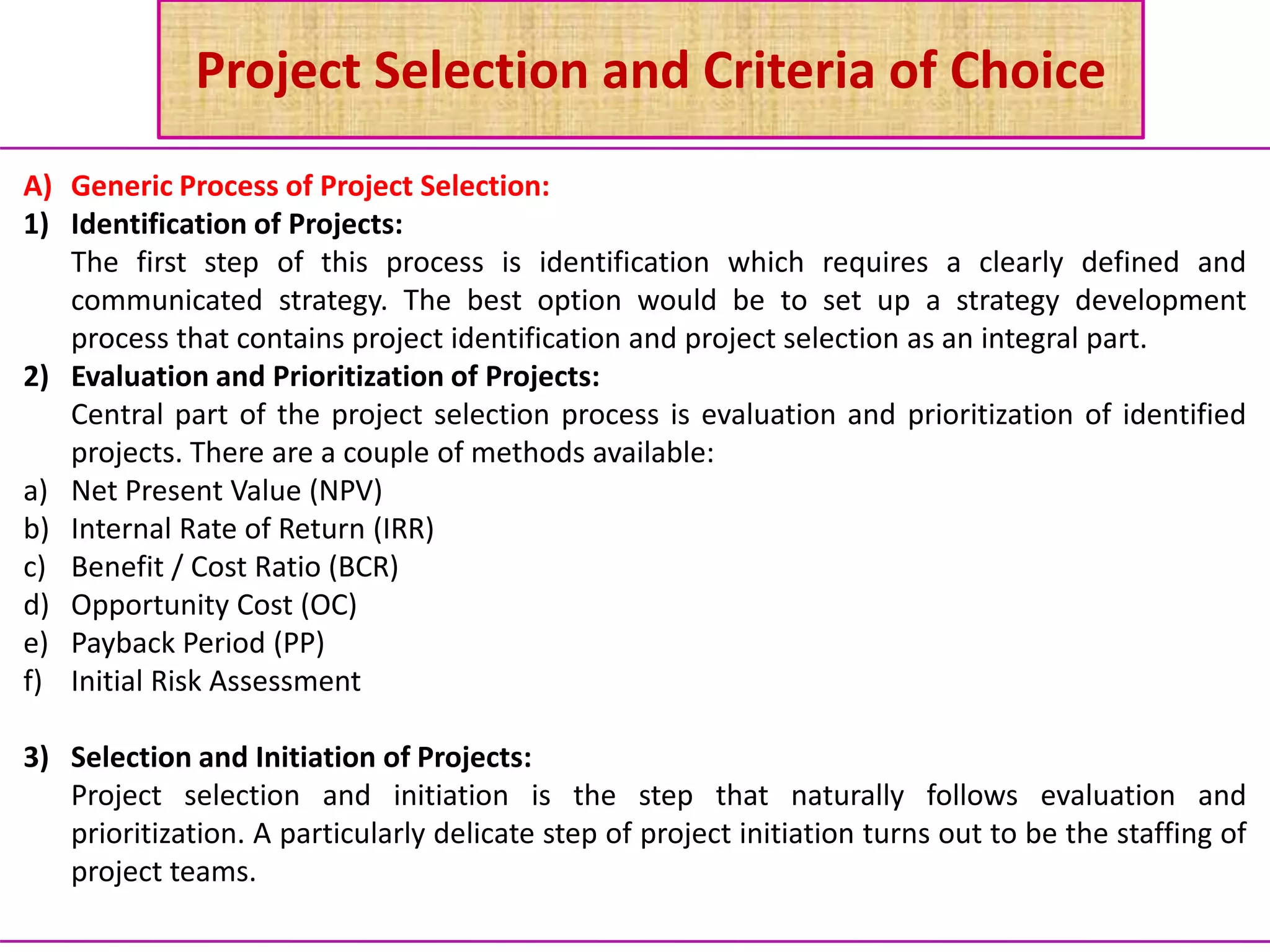Project Selection and Criteria of Choice
A) Generic Process of Project Selection:
1) Identification of Projects:
The first step of this process is identification which requires a clearly defined and
communicated strategy. The best option would be to set up a strategy development
process that contains project identification and project selection as an integral part.
2) Evaluation and Prioritization of Projects:
Central part of the project selection process is evaluation and prioritization of identified
projects. There are a couple of methods available:
a) Net Present Value (NPV)
b) Internal Rate of Return (IRR)
c) Benefit / Cost Ratio (BCR)
d) Opportunity Cost (OC)
e) Payback Period (PP)
f) Initial Risk Assessment
3) Selection and Initiation of Projects:
Project selection and initiation is the step that naturally follows evaluation and
prioritization. A particularly delicate step of project initiation turns out to be the staffing of
project teams.
 