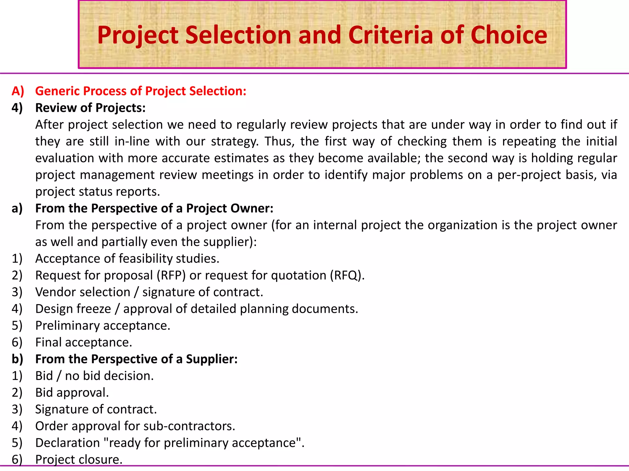 Project Selection and Criteria of Choice
A) Generic Process of Project Selection:
4) Review of Projects:
After project selection we need to regularly review projects that are under way in order to find out if
they are still in-line with our strategy. Thus, the first way of checking them is repeating the initial
evaluation with more accurate estimates as they become available; the second way is holding regular
project management review meetings in order to identify major problems on a per-project basis, via
project status reports.
a) From the Perspective of a Project Owner:
From the perspective of a project owner (for an internal project the organization is the project owner
as well and partially even the supplier):
1) Acceptance of feasibility studies.
2) Request for proposal (RFP) or request for quotation (RFQ).
3) Vendor selection / signature of contract.
4) Design freeze / approval of detailed planning documents.
5) Preliminary acceptance.
6) Final acceptance.
b) From the Perspective of a Supplier:
1) Bid / no bid decision.
2) Bid approval.
3) Signature of contract.
4) Order approval for sub-contractors.
5) Declaration "ready for preliminary acceptance".
6) Project closure.
 