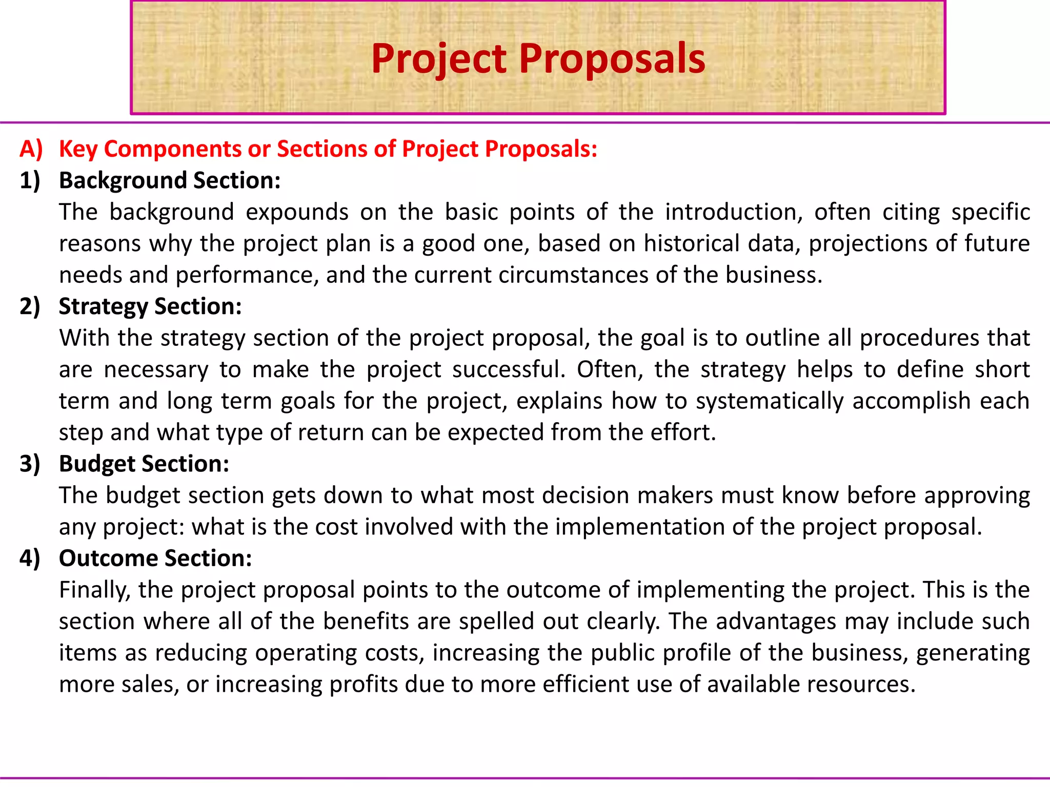 Project Proposals
A) Key Components or Sections of Project Proposals:
1) Background Section:
The background expounds on the basic points of the introduction, often citing specific
reasons why the project plan is a good one, based on historical data, projections of future
needs and performance, and the current circumstances of the business.
2) Strategy Section:
With the strategy section of the project proposal, the goal is to outline all procedures that
are necessary to make the project successful. Often, the strategy helps to define short
term and long term goals for the project, explains how to systematically accomplish each
step and what type of return can be expected from the effort.
3) Budget Section:
The budget section gets down to what most decision makers must know before approving
any project: what is the cost involved with the implementation of the project proposal.
4) Outcome Section:
Finally, the project proposal points to the outcome of implementing the project. This is the
section where all of the benefits are spelled out clearly. The advantages may include such
items as reducing operating costs, increasing the public profile of the business, generating
more sales, or increasing profits due to more efficient use of available resources.
 