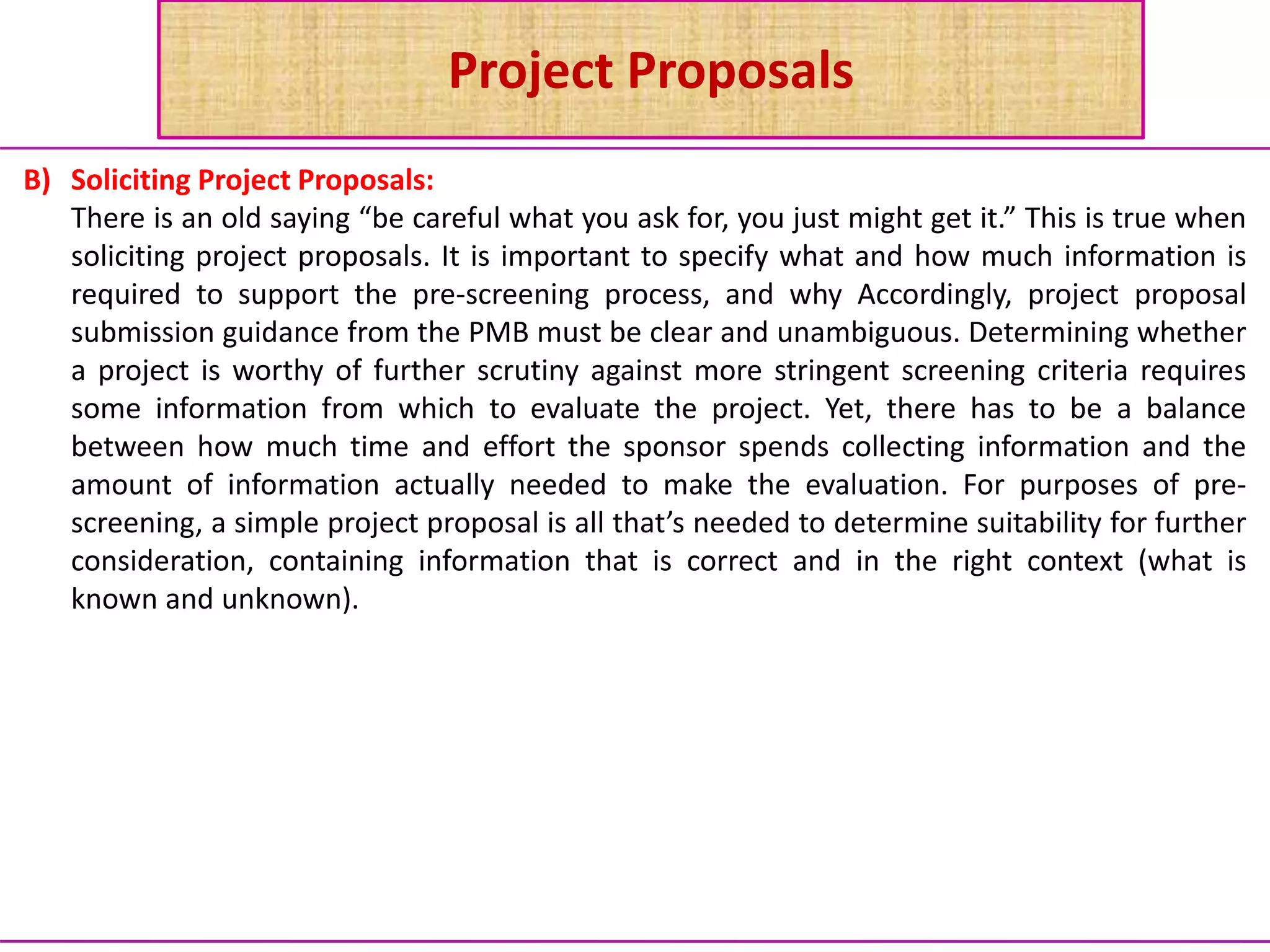 Project Proposals
B) Soliciting Project Proposals:
There is an old saying “be careful what you ask for, you just might get it.” This is true when
soliciting project proposals. It is important to specify what and how much information is
required to support the pre-screening process, and why Accordingly, project proposal
submission guidance from the PMB must be clear and unambiguous. Determining whether
a project is worthy of further scrutiny against more stringent screening criteria requires
some information from which to evaluate the project. Yet, there has to be a balance
between how much time and effort the sponsor spends collecting information and the
amount of information actually needed to make the evaluation. For purposes of pre-
screening, a simple project proposal is all that’s needed to determine suitability for further
consideration, containing information that is correct and in the right context (what is
known and unknown).
 