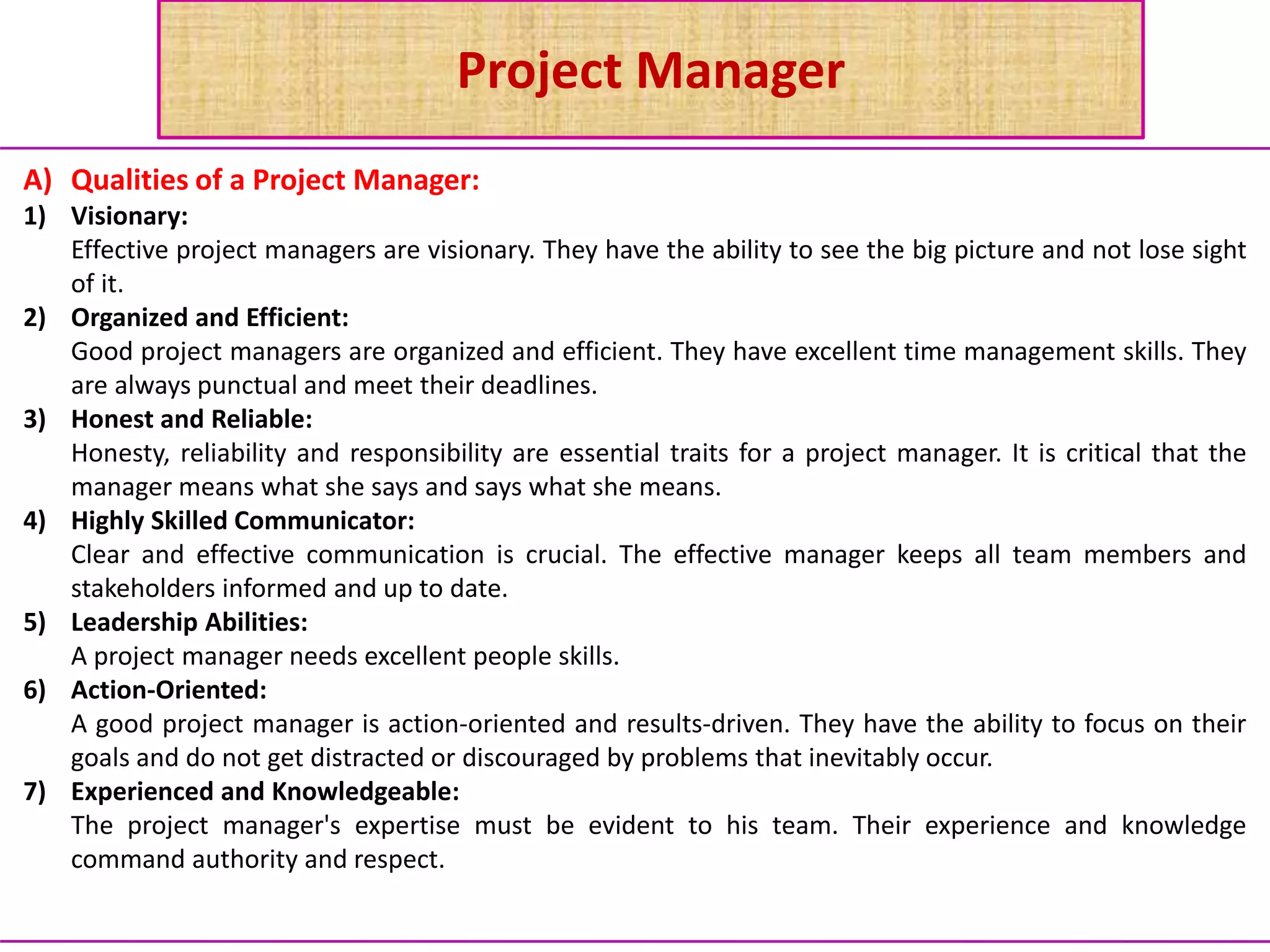 Project Manager
A) Qualities of a Project Manager:
1) Visionary:
Effective project managers are visionary. They have the ability to see the big picture and not lose sight
of it.
2) Organized and Efficient:
Good project managers are organized and efficient. They have excellent time management skills. They
are always punctual and meet their deadlines.
3) Honest and Reliable:
Honesty, reliability and responsibility are essential traits for a project manager. It is critical that the
manager means what she says and says what she means.
4) Highly Skilled Communicator:
Clear and effective communication is crucial. The effective manager keeps all team members and
stakeholders informed and up to date.
5) Leadership Abilities:
A project manager needs excellent people skills.
6) Action-Oriented:
A good project manager is action-oriented and results-driven. They have the ability to focus on their
goals and do not get distracted or discouraged by problems that inevitably occur.
7) Experienced and Knowledgeable:
The project manager's expertise must be evident to his team. Their experience and knowledge
command authority and respect.
 