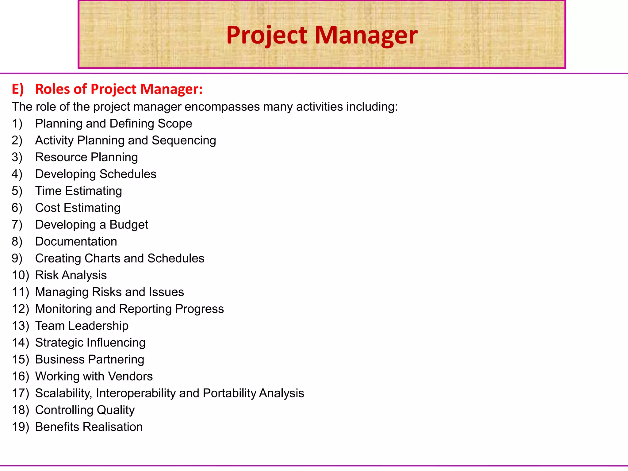 Project Manager
E) Roles of Project Manager:
The role of the project manager encompasses many activities including:
1) Planning and Defining Scope
2) Activity Planning and Sequencing
3) Resource Planning
4) Developing Schedules
5) Time Estimating
6) Cost Estimating
7) Developing a Budget
8) Documentation
9) Creating Charts and Schedules
10) Risk Analysis
11) Managing Risks and Issues
12) Monitoring and Reporting Progress
13) Team Leadership
14) Strategic Influencing
15) Business Partnering
16) Working with Vendors
17) Scalability, Interoperability and Portability Analysis
18) Controlling Quality
19) Benefits Realisation
 