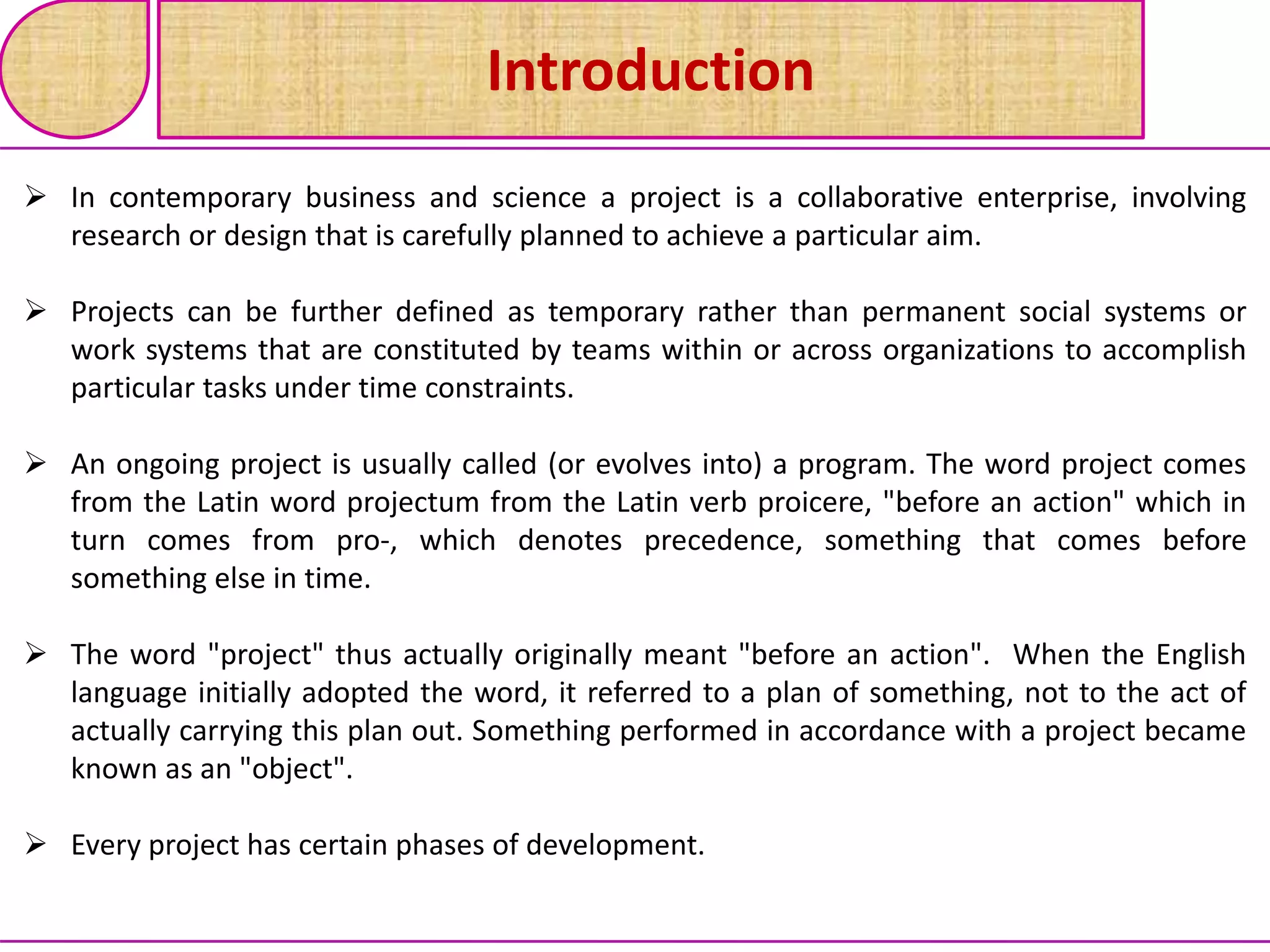 Introduction
 In contemporary business and science a project is a collaborative enterprise, involving
research or design that is carefully planned to achieve a particular aim.
 Projects can be further defined as temporary rather than permanent social systems or
work systems that are constituted by teams within or across organizations to accomplish
particular tasks under time constraints.
 An ongoing project is usually called (or evolves into) a program. The word project comes
from the Latin word projectum from the Latin verb proicere, "before an action" which in
turn comes from pro-, which denotes precedence, something that comes before
something else in time.
 The word "project" thus actually originally meant "before an action". When the English
language initially adopted the word, it referred to a plan of something, not to the act of
actually carrying this plan out. Something performed in accordance with a project became
known as an "object".
 Every project has certain phases of development.
 