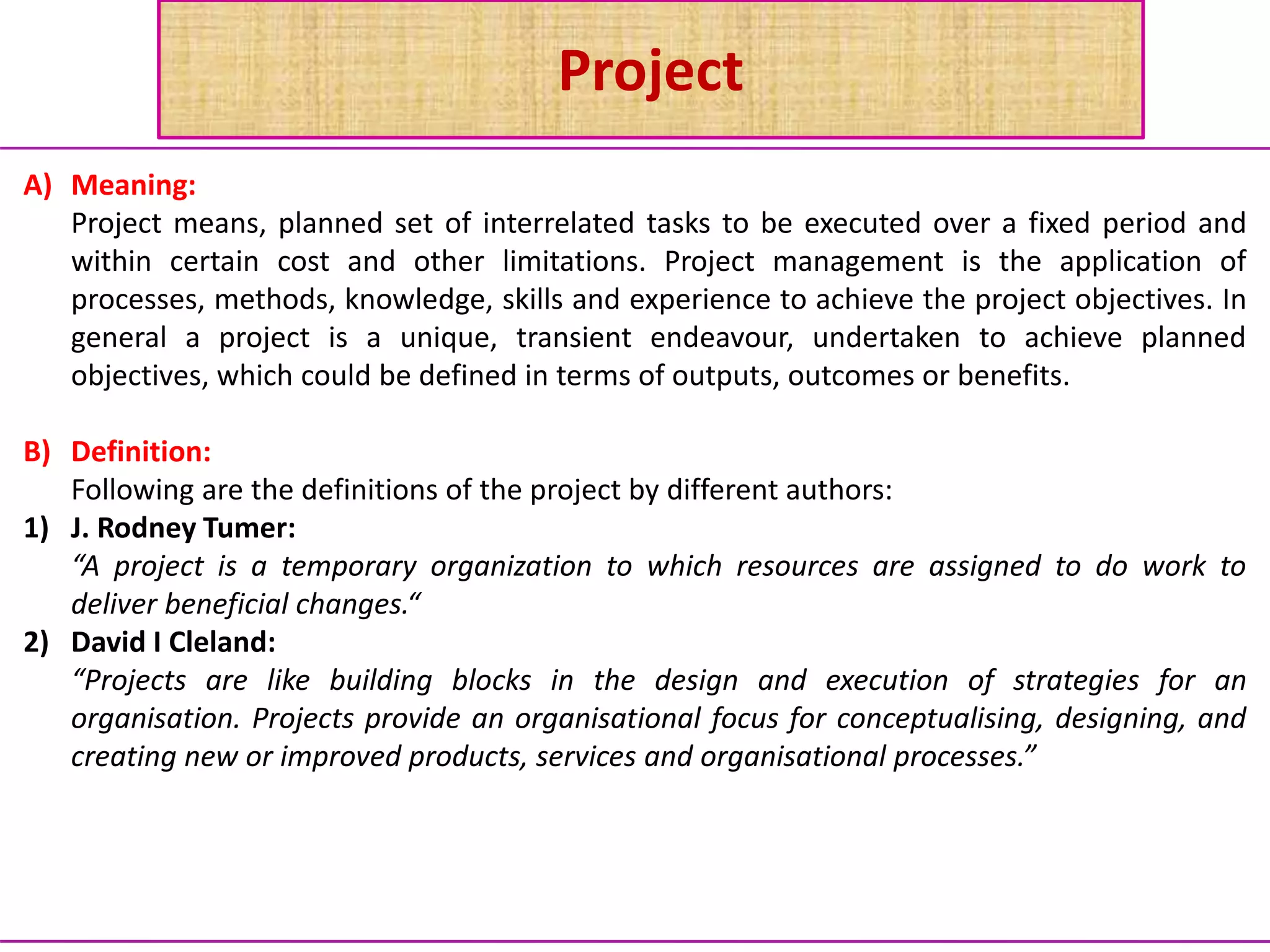 Project
A) Meaning:
Project means, planned set of interrelated tasks to be executed over a fixed period and
within certain cost and other limitations. Project management is the application of
processes, methods, knowledge, skills and experience to achieve the project objectives. In
general a project is a unique, transient endeavour, undertaken to achieve planned
objectives, which could be defined in terms of outputs, outcomes or benefits.
B) Definition:
Following are the definitions of the project by different authors:
1) J. Rodney Tumer:
“A project is a temporary organization to which resources are assigned to do work to
deliver beneficial changes.“
2) David I Cleland:
“Projects are like building blocks in the design and execution of strategies for an
organisation. Projects provide an organisational focus for conceptualising, designing, and
creating new or improved products, services and organisational processes.”
 