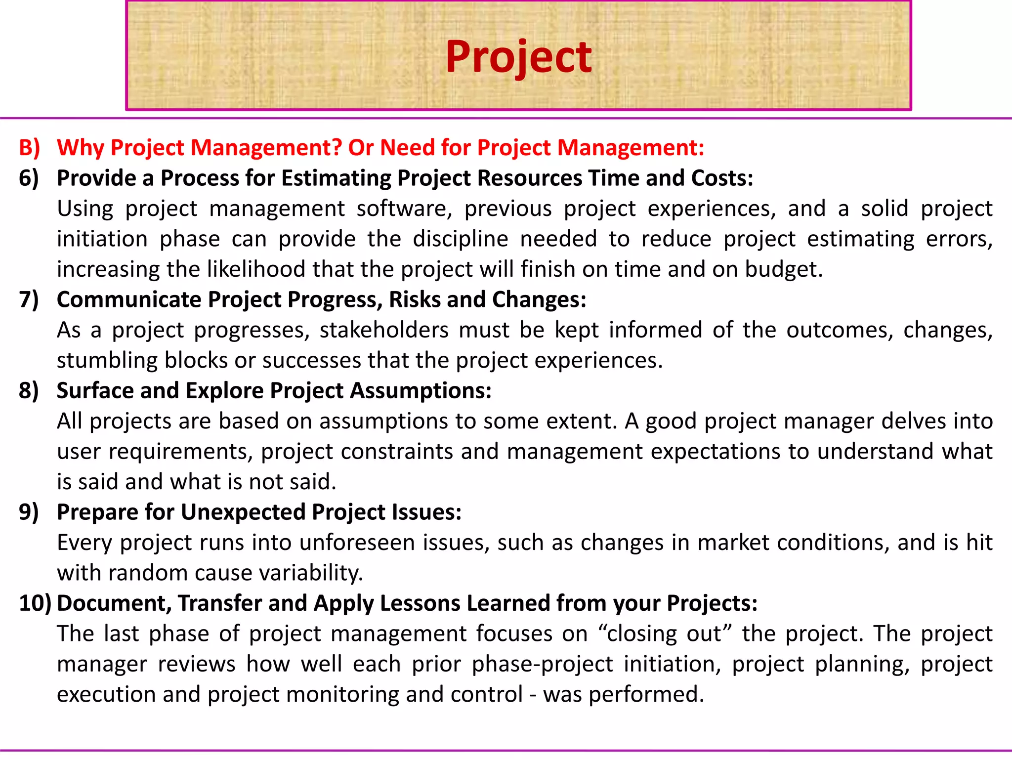 Project
B) Why Project Management? Or Need for Project Management:
6) Provide a Process for Estimating Project Resources Time and Costs:
Using project management software, previous project experiences, and a solid project
initiation phase can provide the discipline needed to reduce project estimating errors,
increasing the likelihood that the project will finish on time and on budget.
7) Communicate Project Progress, Risks and Changes:
As a project progresses, stakeholders must be kept informed of the outcomes, changes,
stumbling blocks or successes that the project experiences.
8) Surface and Explore Project Assumptions:
All projects are based on assumptions to some extent. A good project manager delves into
user requirements, project constraints and management expectations to understand what
is said and what is not said.
9) Prepare for Unexpected Project Issues:
Every project runs into unforeseen issues, such as changes in market conditions, and is hit
with random cause variability.
10) Document, Transfer and Apply Lessons Learned from your Projects:
The last phase of project management focuses on “closing out” the project. The project
manager reviews how well each prior phase-project initiation, project planning, project
execution and project monitoring and control - was performed.
 