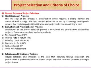 Project Selection and Criteria of Choice
A) Generic Process of Project Selection:
1) Identification of Projects:
The first step of this process is identification which requires a clearly defined and
communicated strategy. The best option would be to set up a strategy development
process that contains project identification and project selection as an integral part.
2) Evaluation and Prioritization of Projects:
Central part of the project selection process is evaluation and prioritization of identified
projects. There are a couple of methods available:
a) Net Present Value (NPV)
b) Internal Rate of Return (IRR)
c) Benefit / Cost Ratio (BCR)
d) Opportunity Cost (OC)
e) Payback Period (PP)
f) Initial Risk Assessment
3) Selection and Initiation of Projects:
Project selection and initiation is the step that naturally follows evaluation and
prioritization. A particularly delicate step of project initiation turns out to be the staffing of
project teams.
 