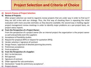 Project Selection and Criteria of Choice
A) Generic Process of Project Selection:
4) Review of Projects:
After project selection we need to regularly review projects that are under way in order to find out if
they are still in-line with our strategy. Thus, the first way of checking them is repeating the initial
evaluation with more accurate estimates as they become available; the second way is holding regular
project management review meetings in order to identify major problems on a per-project basis, via
project status reports.
a) From the Perspective of a Project Owner:
From the perspective of a project owner (for an internal project the organization is the project owner
as well and partially even the supplier):
1) Acceptance of feasibility studies.
2) Request for proposal (RFP) or request for quotation (RFQ).
3) Vendor selection / signature of contract.
4) Design freeze / approval of detailed planning documents.
5) Preliminary acceptance.
6) Final acceptance.
b) From the Perspective of a Supplier:
1) Bid / no bid decision.
2) Bid approval.
3) Signature of contract.
4) Order approval for sub-contractors.
5) Declaration "ready for preliminary acceptance".
6) Project closure.
 