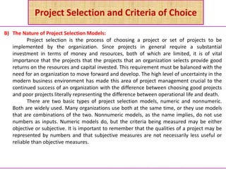 Project Selection and Criteria of Choice
B) The Nature of Project Selection Models:
Project selection is the process of choosing a project or set of projects to be
implemented by the organization. Since projects in general require a substantial
investment in terms of money and resources, both of which are limited, it is of vital
importance that the projects that the projects that an organization selects provide good
returns on the resources and capital invested. This requirement must be balanced with the
need for an organization to move forward and develop. The high level of uncertainty in the
modern business environment has made this area of project management crucial to the
continued success of an organization with the difference between choosing good projects
and poor projects literally representing the difference between operational life and death.
There are two basic types of project selection models, numeric and nonnumeric.
Both are widely used. Many organizations use both at the same time, or they use models
that are combinations of the two. Nonnumeric models, as the name implies, do not use
numbers as inputs. Numeric models do, but the criteria being measured may be either
objective or subjective. It is important to remember that the qualities of a project may be
represented by numbers and that subjective measures are not necessarily less useful or
reliable than objective measures.
 