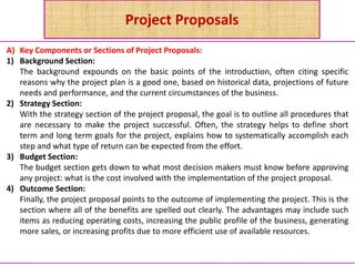 Project Proposals
A) Key Components or Sections of Project Proposals:
1) Background Section:
The background expounds on the basic points of the introduction, often citing specific
reasons why the project plan is a good one, based on historical data, projections of future
needs and performance, and the current circumstances of the business.
2) Strategy Section:
With the strategy section of the project proposal, the goal is to outline all procedures that
are necessary to make the project successful. Often, the strategy helps to define short
term and long term goals for the project, explains how to systematically accomplish each
step and what type of return can be expected from the effort.
3) Budget Section:
The budget section gets down to what most decision makers must know before approving
any project: what is the cost involved with the implementation of the project proposal.
4) Outcome Section:
Finally, the project proposal points to the outcome of implementing the project. This is the
section where all of the benefits are spelled out clearly. The advantages may include such
items as reducing operating costs, increasing the public profile of the business, generating
more sales, or increasing profits due to more efficient use of available resources.
 