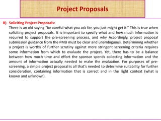 Project Proposals
B) Soliciting Project Proposals:
There is an old saying “be careful what you ask for, you just might get it.” This is true when
soliciting project proposals. It is important to specify what and how much information is
required to support the pre-screening process, and why Accordingly, project proposal
submission guidance from the PMB must be clear and unambiguous. Determining whether
a project is worthy of further scrutiny against more stringent screening criteria requires
some information from which to evaluate the project. Yet, there has to be a balance
between how much time and effort the sponsor spends collecting information and the
amount of information actually needed to make the evaluation. For purposes of pre-
screening, a simple project proposal is all that’s needed to determine suitability for further
consideration, containing information that is correct and in the right context (what is
known and unknown).
 