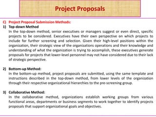 Project Proposals
C) Project Proposal Submission Methods:
1) Top-down Method
In the top-down method, senior executives or managers suggest or even direct, specific
projects to be considered. Executives have their own perspective on which projects to
include for further screening and selection. Given their high-level positions within the
organization, their strategic view of the organizations operations and their knowledge and
understanding of what the organization is trying to accomplish, these executives generate
proposals for projects that lower-level personnel may not have considered due to their lack
of strategic perspective.
2) Bottom-up Method:
In the bottom-up method, project proposals are submitted, using the same template and
instructions described in the top-down method, from lower levels of the organization
through their respective organizational hierarchies to the pre-screening group.
3) Collaborative Method:
In the collaborative method, organizations establish working groups from various
functional areas, departments or business segments to work together to identify projects
proposals that support organizational goals and objectives.
 