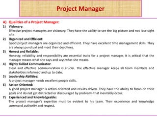 Project Manager
A) Qualities of a Project Manager:
1) Visionary:
Effective project managers are visionary. They have the ability to see the big picture and not lose sight
of it.
2) Organized and Efficient:
Good project managers are organized and efficient. They have excellent time management skills. They
are always punctual and meet their deadlines.
3) Honest and Reliable:
Honesty, reliability and responsibility are essential traits for a project manager. It is critical that the
manager means what she says and says what she means.
4) Highly Skilled Communicator:
Clear and effective communication is crucial. The effective manager keeps all team members and
stakeholders informed and up to date.
5) Leadership Abilities:
A project manager needs excellent people skills.
6) Action-Oriented:
A good project manager is action-oriented and results-driven. They have the ability to focus on their
goals and do not get distracted or discouraged by problems that inevitably occur.
7) Experienced and Knowledgeable:
The project manager's expertise must be evident to his team. Their experience and knowledge
command authority and respect.
 