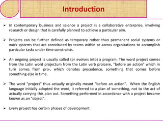 Introduction
 In contemporary business and science a project is a collaborative enterprise, involving
research or design that is carefully planned to achieve a particular aim.
 Projects can be further defined as temporary rather than permanent social systems or
work systems that are constituted by teams within or across organizations to accomplish
particular tasks under time constraints.
 An ongoing project is usually called (or evolves into) a program. The word project comes
from the Latin word projectum from the Latin verb proicere, "before an action" which in
turn comes from pro-, which denotes precedence, something that comes before
something else in time.
 The word "project" thus actually originally meant "before an action". When the English
language initially adopted the word, it referred to a plan of something, not to the act of
actually carrying this plan out. Something performed in accordance with a project became
known as an "object".
 Every project has certain phases of development.
 