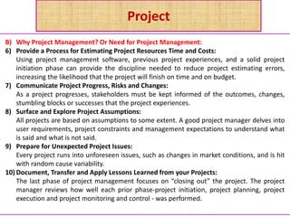 Project
B) Why Project Management? Or Need for Project Management:
6) Provide a Process for Estimating Project Resources Time and Costs:
Using project management software, previous project experiences, and a solid project
initiation phase can provide the discipline needed to reduce project estimating errors,
increasing the likelihood that the project will finish on time and on budget.
7) Communicate Project Progress, Risks and Changes:
As a project progresses, stakeholders must be kept informed of the outcomes, changes,
stumbling blocks or successes that the project experiences.
8) Surface and Explore Project Assumptions:
All projects are based on assumptions to some extent. A good project manager delves into
user requirements, project constraints and management expectations to understand what
is said and what is not said.
9) Prepare for Unexpected Project Issues:
Every project runs into unforeseen issues, such as changes in market conditions, and is hit
with random cause variability.
10) Document, Transfer and Apply Lessons Learned from your Projects:
The last phase of project management focuses on “closing out” the project. The project
manager reviews how well each prior phase-project initiation, project planning, project
execution and project monitoring and control - was performed.
 