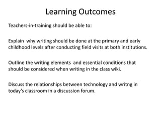 Learning Outcomes
Teachers-in-training should be able to:
Explain why writing should be done at the primary and early
childhood levels after conducting field visits at both institutions.
Outline the writing elements and essential conditions that
should be considered when writing in the class wiki.
Discuss the relationships between technology and writng in
today’s classroom in a discussion forum.
 