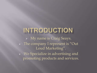   My name is Craig Seays.
   The company I represent is “Out
          Loud Marketing”.
   We Specialize in advertising and
    promoting products and services.
 