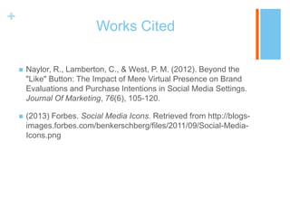 +

Works Cited


Naylor, R., Lamberton, C., & West, P. M. (2012). Beyond the
"Like" Button: The Impact of Mere Virtual Presence on Brand
Evaluations and Purchase Intentions in Social Media Settings.
Journal Of Marketing, 76(6), 105-120.



(2013) Forbes. Social Media Icons. Retrieved from http://blogsimages.forbes.com/benkerschberg/files/2011/09/Social-MediaIcons.png

 
