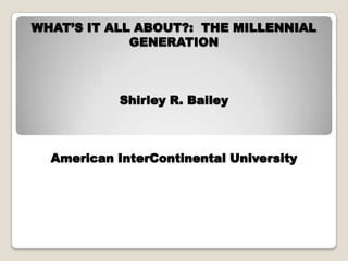 WHAT’S IT ALL ABOUT?: THE MILLENNIAL
GENERATION
Shirley R. Bailey
American InterContinental University
 