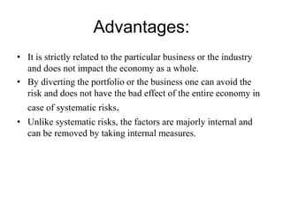 Advantages:
• It is strictly related to the particular business or the industry
and does not impact the economy as a whole.
• By diverting the portfolio or the business one can avoid the
risk and does not have the bad effect of the entire economy in
case of systematic risks.
• Unlike systematic risks, the factors are majorly internal and
can be removed by taking internal measures.
 