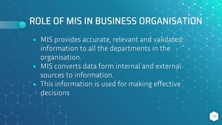ROLE OF MIS IN BUSINESS ORGANISATION
⬥ MIS provides accurate, relevant and validated
information to all the departments in the
organisation.
⬥ MIS converts data form internal and external
sources to information.
⬥ This information is used for making effective
decisions
10
 