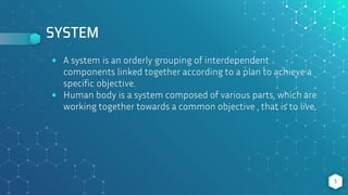 SYSTEM
⬥ A system is an orderly grouping of interdependent
components linked together according to a plan to achieve a
specific objective.
⬥ Human body is a system composed of various parts, which are
working together towards a common objective , that is to live.
5
 