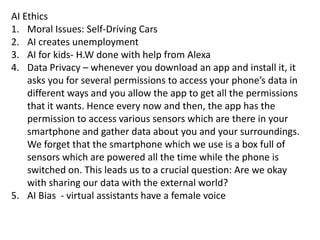 AI Ethics
1. Moral Issues: Self-Driving Cars
2. AI creates unemployment
3. AI for kids- H.W done with help from Alexa
4. Data Privacy – whenever you download an app and install it, it
asks you for several permissions to access your phone’s data in
different ways and you allow the app to get all the permissions
that it wants. Hence every now and then, the app has the
permission to access various sensors which are there in your
smartphone and gather data about you and your surroundings.
We forget that the smartphone which we use is a box full of
sensors which are powered all the time while the phone is
switched on. This leads us to a crucial question: Are we okay
with sharing our data with the external world?
5. AI Bias - virtual assistants have a female voice
 