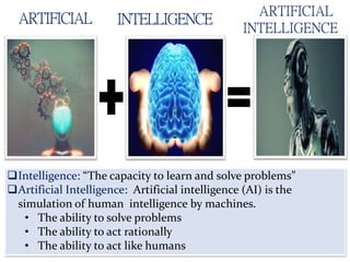 ARTIFICIAL INTELLIGENCE
ARTIFICIAL
INTELLIGENCE
Intelligence: “The capacity to learn and solve problems”
Artificial Intelligence: Artificial intelligence (AI) is the
simulation of human intelligence by machines.
• The ability to solve problems
• The ability to act rationally
• The ability to act like humans
 