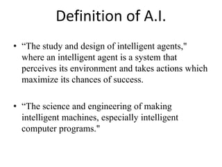Definition of A.I.
• “The study and design of intelligent agents,"
where an intelligent agent is a system that
perceives its environment and takes actions which
maximize its chances of success.
• “The science and engineering of making
intelligent machines, especially intelligent
computer programs."
 
