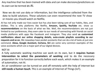 AI has not only made our lives easier but has also been taking care of our habits, likes, and
dislikes. This is why platforms like Netflix, Amazon, Spotify, YouTube etc. show us
recommendations on the basis of what we like. Well, the recommendations are not just
limited to our preferences, they even cater to our needs of connecting with friends on social
media platforms with apps like Facebook and Instagram. They also send us customized
notifications about our online shopping details, auto-create playlists according to our
requests and so on. We nowadays have pocket assistants that can do a lot of tasks at just one
command. Alexa, Google Assistant, Cortana, Siri are some very common examples of the
voice assistants which are a major part of our digital devices.
Any machine that has been trained with data and can make decisions/predictions on
its own can be termed as AI.
NOT AI
A fully automatic washing machine can work on its own, but it requires human
intervention to select the parameters of washing and to do the necessary
preparation for it to function correctly before each wash, which makes it an example
of automation, not AI.
An air conditioner can be turned on and off remotely with the help of internet but
still needs a human touch. This is an example of Internet of Things (IoT).
Now we do not use data or information, but the intelligence collected from the
data to build solutions. These solutions can even recommend the next TV show
or movies you should watch on Netflix.
 