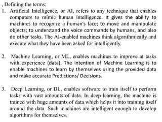 , Defining the terms:
1. Artificial Intelligence, or AI, refers to any technique that enables
computers to mimic human intelligence. It gives the ability to
machines to recognize a human’s face; to move and manipulate
objects; to understand the voice commands by humans, and also
do other tasks. The AI-enabled machines think algorithmically and
execute what they have been asked for intelligently.
2. Machine Learning, or ML, enables machines to improve at tasks
with experience (data). The intention of Machine Learning is to
enable machines to learn by themselves using the provided data
and make accurate Predictions/ Decisions.
3. Deep Learning, or DL, enables software to train itself to perform
tasks with vast amounts of data. In deep learning, the machine is
trained with huge amounts of data which helps it into training itself
around the data. Such machines are intelligent enough to develop
algorithms for themselves.
 