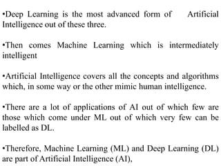 •Deep Learning is the most advanced form of Artificial
Intelligence out of these three.
•Then comes Machine Learning which is intermediately
intelligent
•Artificial Intelligence covers all the concepts and algorithms
which, in some way or the other mimic human intelligence.
•There are a lot of applications of AI out of which few are
those which come under ML out of which very few can be
labelled as DL.
•Therefore, Machine Learning (ML) and Deep Learning (DL)
are part of Artificial Intelligence (AI),
 