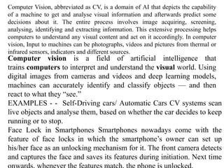 Computer Vision, abbreviated as CV, is a domain of AI that depicts the capability
of a machine to get and analyse visual information and afterwards predict some
decisions about it. The entire process involves image acquiring, screening,
analysing, identifying and extracting information. This extensive processing helps
computers to understand any visual content and act on it accordingly. In computer
vision, Input to machines can be photographs, videos and pictures from thermal or
infrared sensors, indicators and different sources.
Computer vision is a field of artificial intelligence that
trains computers to interpret and understand the visual world. Using
digital images from cameras and videos and deep learning models,
machines can accurately identify and classify objects — and then
react to what they “see.”
EXAMPLES - - Self-Driving cars/ Automatic Cars CV systems scan
live objects and analyse them, based on whether the car decides to keep
running or to stop.
Face Lock in Smartphones Smartphones nowadays come with the
feature of face locks in which the smartphone’s owner can set up
his/her face as an unlocking mechanism for it. The front camera detects
and captures the face and saves its features during initiation. Next time
 