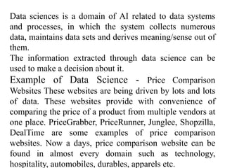 Data sciences is a domain of AI related to data systems
and processes, in which the system collects numerous
data, maintains data sets and derives meaning/sense out of
them.
The information extracted through data science can be
used to make a decision about it.
Example of Data Science - Price Comparison
Websites These websites are being driven by lots and lots
of data. These websites provide with convenience of
comparing the price of a product from multiple vendors at
one place. PriceGrabber, PriceRunner, Junglee, Shopzilla,
DealTime are some examples of price comparison
websites. Now a days, price comparison website can be
found in almost every domain such as technology,
hospitality, automobiles, durables, apparels etc.
 