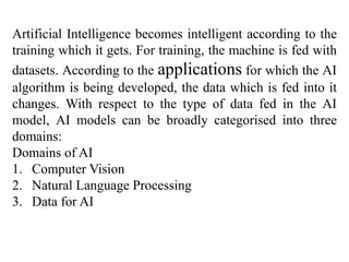 Artificial Intelligence becomes intelligent according to the
training which it gets. For training, the machine is fed with
datasets. According to the applications for which the AI
algorithm is being developed, the data which is fed into it
changes. With respect to the type of data fed in the AI
model, AI models can be broadly categorised into three
domains:
Domains of AI
1. Computer Vision
2. Natural Language Processing
3. Data for AI
 