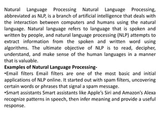 Natural Language Processing Natural Language Processing,
abbreviated as NLP, is a branch of artificial intelligence that deals with
the interaction between computers and humans using the natural
language. Natural language refers to language that is spoken and
written by people, and natural language processing (NLP) attempts to
extract information from the spoken and written word using
algorithms. The ultimate objective of NLP is to read, decipher,
understand, and make sense of the human languages in a manner
that is valuable.
Examples of Natural Language Processing-
•Email filters Email filters are one of the most basic and initial
applications of NLP online. It started out with spam filters, uncovering
certain words or phrases that signal a spam message.
•Smart assistants Smart assistants like Apple’s Siri and Amazon’s Alexa
recognize patterns in speech, then infer meaning and provide a useful
response.
 
