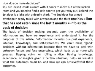 How do you make decisions?
You are locked inside a room with 3 doors to move out of the locked
room and you need to find a safe door to get your way out. Behind the
1st door is a lake with a deadly shark. The 2nd door has a mad
psychopath ready to kill with a weapon and the third one has a lion
that has not eaten since the last 2 months <-info as the
basis of decision
The basis of decision making depends upon the availability of
information and how we experience and understand it. For the
purposes of this article, ‘information’ includes our past experience,
intuition, knowledge, and self-awareness. We can’t make “good”
decisions without information because then we have to deal with
unknown factors and face uncertainty, which leads us to make wild
guesses, flipping coins, or rolling a dice. Having knowledge,
experience, or insights given a certain situation, helps us visualize
what the outcomes could be. and how we can achieve/avoid those
outcomes.
 