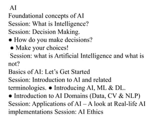 AI
Foundational concepts of AI
Session: What is Intelligence?
Session: Decision Making.
● How do you make decisions?
● Make your choices!
Session: what is Artificial Intelligence and what is
not?
Basics of AI: Let’s Get Started
Session: Introduction to AI and related
terminologies. ● Introducing AI, ML & DL.
● Introduction to AI Domains (Data, CV & NLP)
Session: Applications of AI – A look at Real-life AI
implementations Session: AI Ethics
 