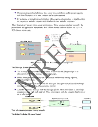 Operations required include those for a server process to listen and to accept requests,
       and for a client process to issue requests and accept responses.
       By assigning asymmetric roles to the two sides, event synchronization is simplified: the
       server process waits for requests, and the client in turn waits for responses.
 Many Internet services are client-server applications. These services are often known by the
protocol that the application implements. Well known Internet services include HTTP, FTP,
DNS, finger, gopher, etc.

                                                    service request
                                                    a client process
                                                     a server process
           Server host                               a service

                                                                             Cl i ent host
           ...




                        The Cl i ent-Server Paradi gm, conceptual


The Message System Paradigm:

       The Message System or Message-Oriented Middleware (MOM) paradigm is an
       elaboration of the basic message-passing paradigm.
       In this paradigm, a message system serves as an intermediary among separate,
       independent processes.
       The message system acts as a switch for messages, through which processes exchange
       messages asynchronously, in a decoupled manner.
       A sender deposits a message with the message system, which forwards it to a message
       queue associated with each receiver. Once a message is sent, the sender is free to move
       on to other tasks.
                 receivers
                                                     message system                               sender
                        ...




                        ...

Two subtypes of message system models:

The Point-To-Point Message Model:
 