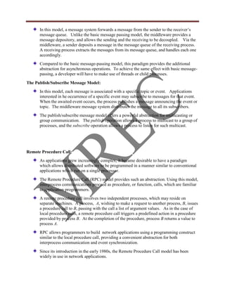 In this model, a message system forwards a message from the sender to the receiver‟s
      message queue. Unlike the basic message passing model, the middleware provides a
      message depository, and allows the sending and the receiving to be decoupled. Via the
      middleware, a sender deposits a message in the message queue of the receiving process.
      A receiving process extracts the messages from its message queue, and handles each one
      accordingly.
      Compared to the basic message-passing model, this paradigm provides the additional
      abstraction for asynchronous operations. To achieve the same effect with basic message-
      passing, a developer will have to make use of threads or child processes.

The Publish/Subscribe Message Model:
      In this model, each message is associated with a specific topic or event. Applications
      interested in he occurrence of a specific event may subscribe to messages for that event.
      When the awaited event occurs, the process publishes a message announcing the event or
      topic. The middleware message system distributes the message to all its subscribers.
      The publish/subscribe message model offers a powerful abstraction for multicasting or
      group communication. The publish operation allows a process to multicast to a group of
      processes, and the subscribe operation allows a process to listen for such multicast.




Remote Procedure Call:
      As applications grew increasingly complex, it became desirable to have a paradigm
      which allows distributed software to be programmed in a manner similar to conventional
      applications which run on a single processor.
      The Remote Procedure Call (RPC) model provides such an abstraction. Using this model,
      interprocess communications proceed as procedure, or function, calls, which are familiar
      to application programmers.
      A remote procedure call involves two independent processes, which may reside on
      separate machines. A process, A, wishing to make a request to another process, B, issues
      a procedure call to B, passing with the call a list of argument values. As in the case of
      local procedure calls, a remote procedure call triggers a predefined action in a procedure
      provided by process B. At the completion of the procedure, process B returns a value to
      process A.
      RPC allows programmers to build network applications using a programming construct
      similar to the local procedure call, providing a convenient abstraction for both
      interprocess communication and event synchronization.
      Since its introduction in the early 1980s, the Remote Procedure Call model has been
      widely in use in network applications.
 