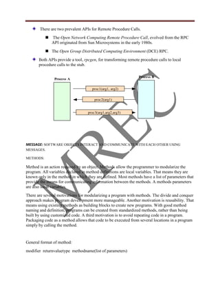 There are two prevalent APIs for Remote Procedure Calls.
              The Open Network Computing Remote Procedure Call, evolved from the RPC
               API originated from Sun Microsystems in the early 1980s.
            The Open Group Distributed Computing Environment (DCE) RPC.
       Both APIs provide a tool, rpcgen, for transforming remote procedure calls to local
       procedure calls to the stub.

                                                                Process B
                Process A

                                     proc1(arg1, arg2)


                                       proc2(arg1)


                                   proc3(arg1,arg2,arg3)




MESSAGE: SOFTWARE OBJECTS INTERACT AND COMMUNICATE WITH EACH OTHER USING
MESSAGES.

METHODS:

Method is an action required by an object. Methods allow the programmer to modularize the
program. All variables declared in method definitions are local variables. That means they are
known only in the method in which they are defined. Most methods have a list of parameters that
provide the means for communicating information between the methods. A methods parameters
are also local variables.
There are several motivations for modularizing a program with methods. The divide and conquer
approach makes program development more manageable. Another motivation is reusability. That
means using existing methods as building blocks to create new programs. With good method
naming and definition, programs can be created from standardized methods, rather than being
built by using customized code. A third motivation is to avoid repeating code in a program.
Packaging code as a method allows that code to be executed from several locations in a program
simply by calling the method.


General format of method:
modifier returnvaluetype methodname(list of parameters)
 