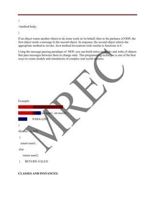 {
//method body;
}
If an object wants another object to do some work on its behalf, then in the parlance of OOP, the
first object sends a message to the second object. In response, the second object selects the
appropriate method to invoke. Java method invocations look similar to functions in C.
Using the message passing paradigm of OOP, you can build entire networks and webs of objects
that pass messages between them to change state. This programming technique is one of the best
ways to create models and simulations of complex real-world systems.




Example:
MODIFIERRETURNVALUETYPE
Publicstaticintmax(int num1, int num2)
NAME         PARA-LIST
{
if(num1>num2)
{
    return num1;
else
     return num2;
}      RETURN VALUE


CLASSES AND INSTANCES:
 