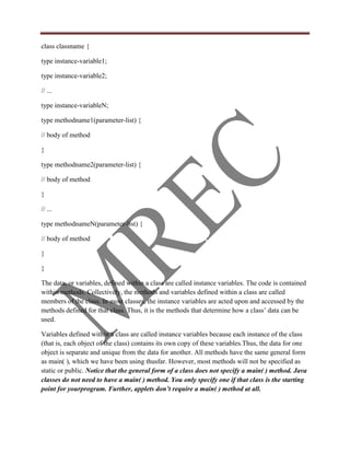 class classname {

type instance-variable1;

type instance-variable2;

// ...

type instance-variableN;

type methodname1(parameter-list) {

// body of method

}

type methodname2(parameter-list) {

// body of method

}

// ...

type methodnameN(parameter-list) {

// body of method

}

}

The data, or variables, defined within a class are called instance variables. The code is contained
within methods. Collectively, the methods and variables defined within a class are called
members of the class. In most classes, the instance variables are acted upon and accessed by the
methods defined for that class. Thus, it is the methods that determine how a class‟ data can be
used.

Variables defined within a class are called instance variables because each instance of the class
(that is, each object of the class) contains its own copy of these variables.Thus, the data for one
object is separate and unique from the data for another. All methods have the same general form
as main( ), which we have been using thusfar. However, most methods will not be specified as
static or public. Notice that the general form of a class does not specify a main( ) method. Java
classes do not need to have a main( ) method. You only specify one if that class is the starting
point for yourprogram. Further, applets don’t require a main( ) method at all.
 