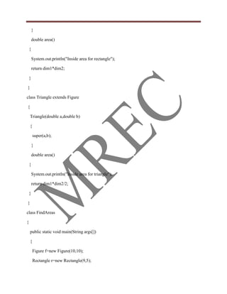 }

        double area()

    {

        System.out.println("Inside area for rectangle");

        return dim1*dim2;

    }

}

class Triangle extends Figure

{

    Triangle(double a,double b)

    {

        super(a,b);

        }

        double area()

    {

        System.out.println("Inside area for triangle");

        return dim1*dim2/2;

    }

}

class FindAreas

{

    public static void main(String args[])

    {

        Figure f=new Figure(10,10);

        Rectangle r=new Rectangle(9,5);
 